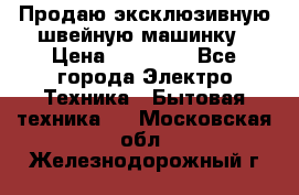 Продаю эксклюзивную швейную машинку › Цена ­ 13 900 - Все города Электро-Техника » Бытовая техника   . Московская обл.,Железнодорожный г.
